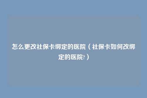 怎么更改社保卡绑定的医院(社保卡如何改绑定的医院?)