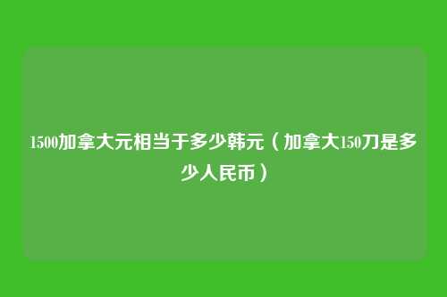 1500加拿大元相当于多少韩元(加拿大150刀是多少人民币)