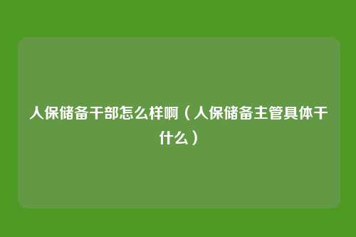 人保储备干部怎么样啊(人保储备主管具体干什么)